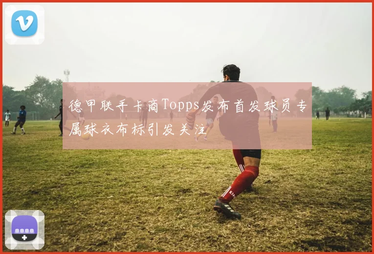 德甲联手卡商Topps发布首发球员专属球衣布标引发关注