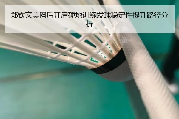 郑钦文美网后开启硬地训练发球稳定性提升路径分析